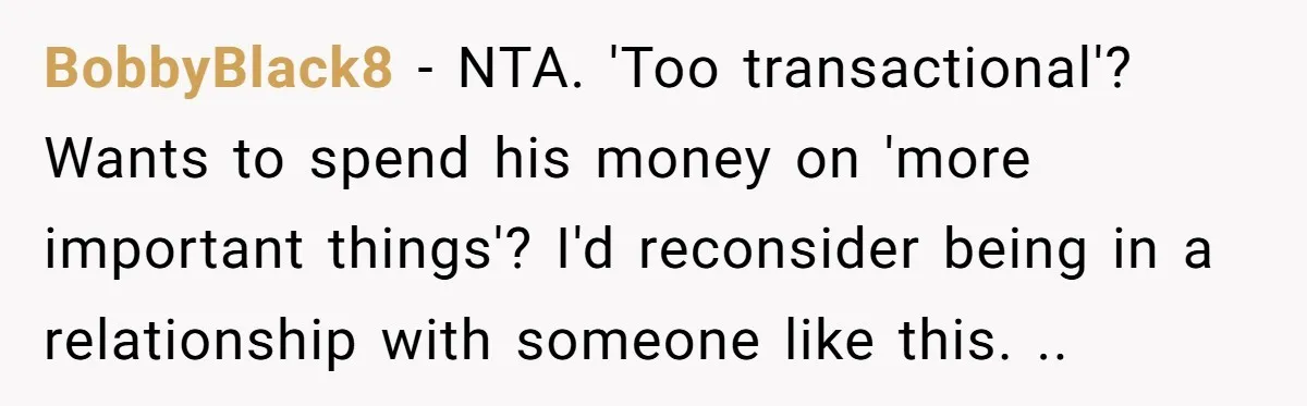 BobbyBlack8 − NTA. 'Too transactional'? Wants to spend his money on 'more important things'? I'd reconsider being in a relationship with someone like this. ..