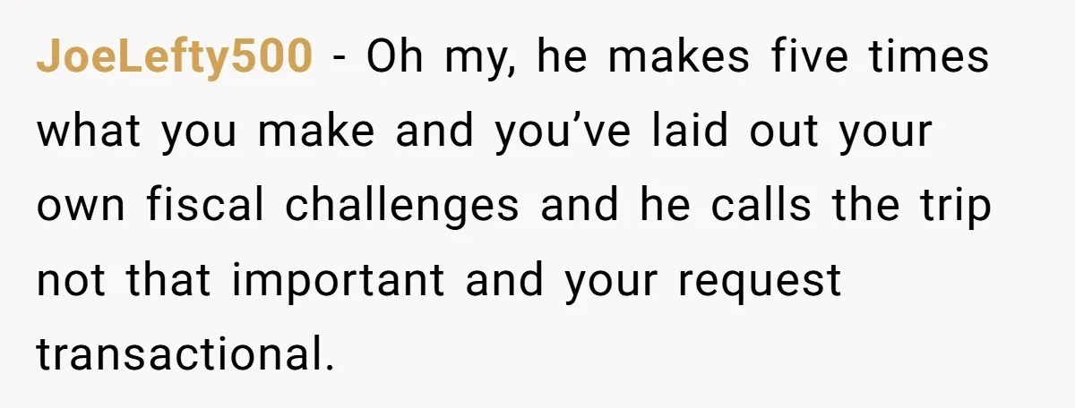JoeLefty500 − Oh my, he makes five times what you make and you’ve laid out your own fiscal challenges and he calls the trip not that important and your request...