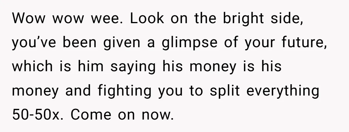 Wow wow wee. Look on the bright side, you’ve been given a glimpse of your future, which is him saying his money is his money and fighting you to split...