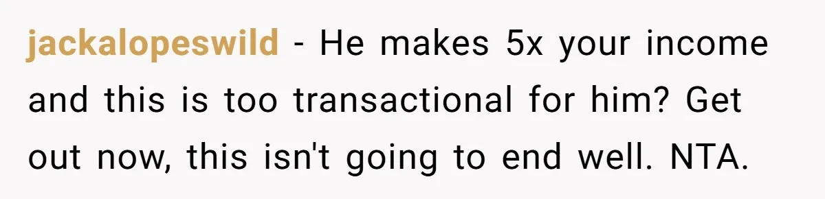 jackalopeswild − He makes 5x your income and this is too transactional for him? Get out now, this isn't going to end well. NTA.