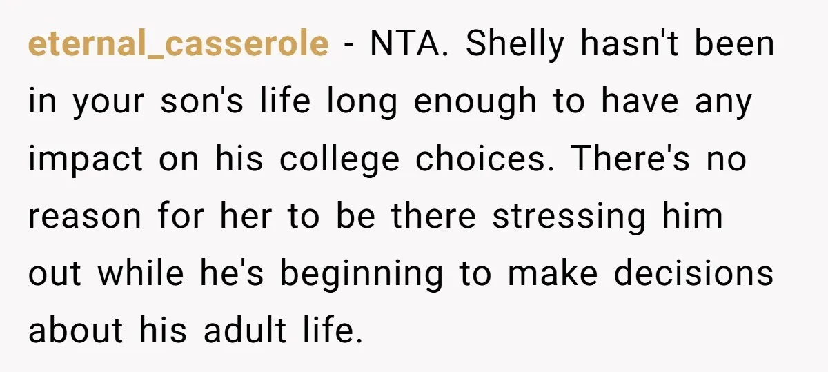 eternal_casserole − NTA. Shelly hasn't been in your son's life long enough to have any impact on his college choices. There's no reason for her to be there stressing him...