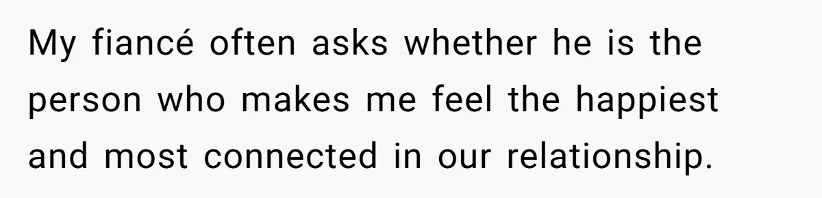 My fiancé often asks whether he is the person who makes me feel the happiest and most connected in our relationship.
