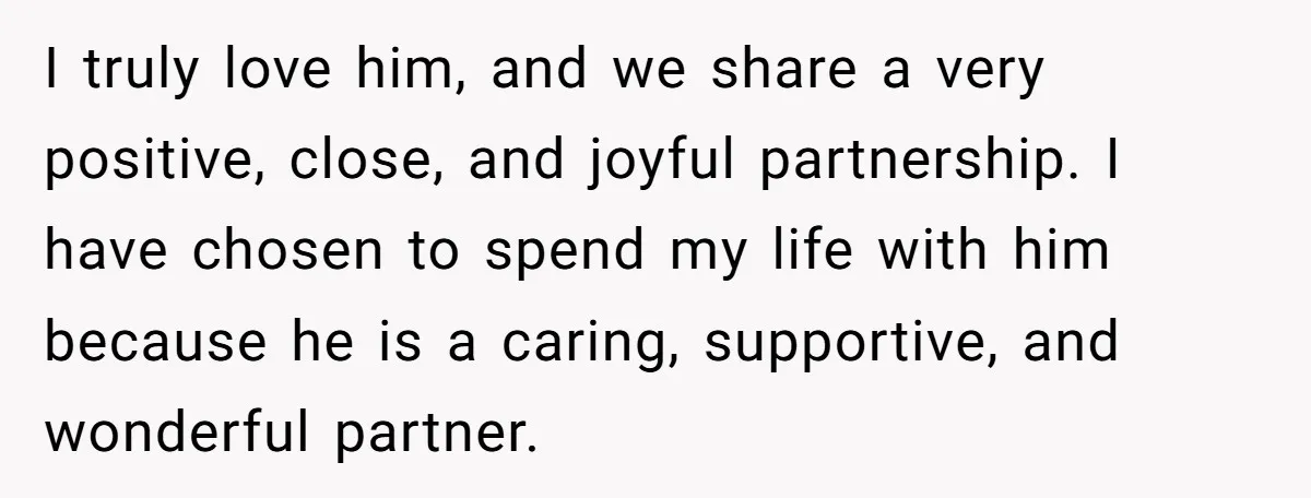I truly love him, and we share a very positive, close, and joyful partnership. I have chosen to spend my life with him because he is a caring, supportive, and...