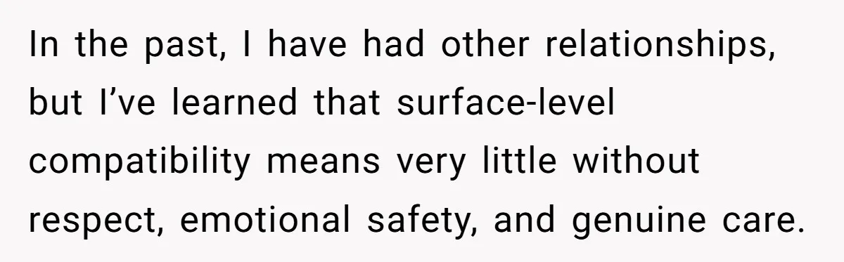 In the past, I have had other relationships, but I’ve learned that surface-level compatibility means very little without respect, emotional safety, and genuine care.