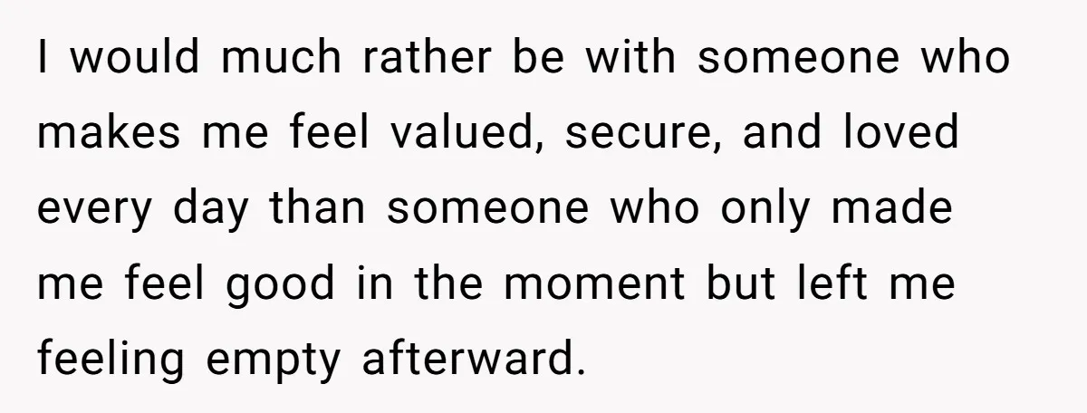 I would much rather be with someone who makes me feel valued, secure, and loved every day than someone who only made me feel good in the moment but left...