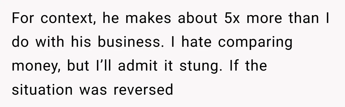 For context, he makes about 5x more than I do with his business. I hate comparing money, but I’ll admit it stung. If the situation was reversed