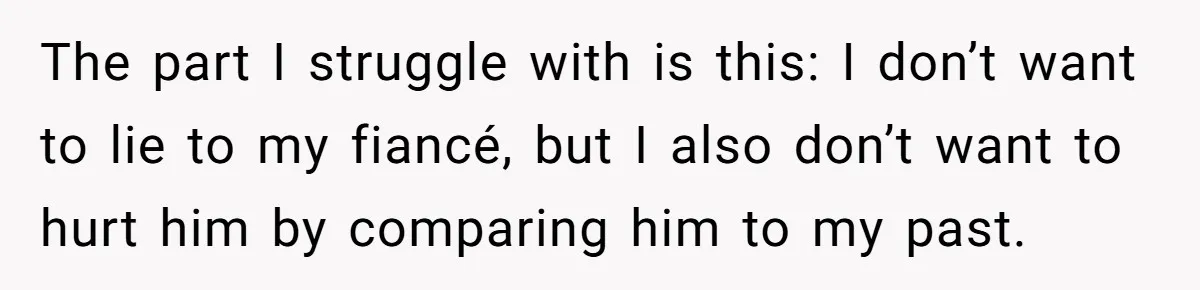 The part I struggle with is this: I don’t want to lie to my fiancé, but I also don’t want to hurt him by comparing him to my past.