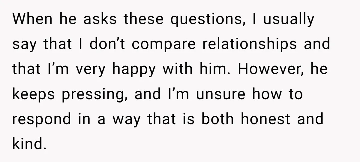 When he asks these questions, I usually say that I don’t compare relationships and that I’m very happy with him. However, he keeps pressing, and I’m unsure how to respond...