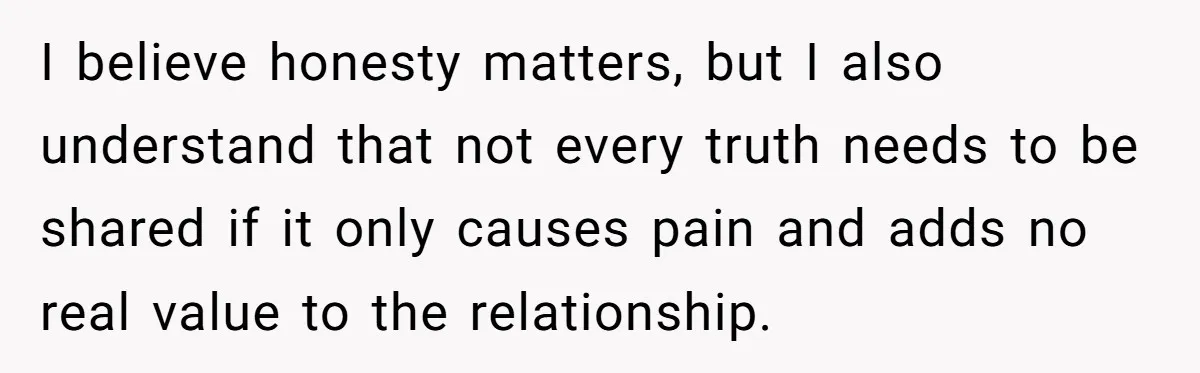 I believe honesty matters, but I also understand that not every truth needs to be shared if it only causes pain and adds no real value to the relationship.