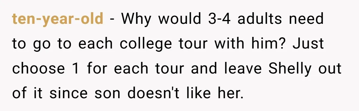 ten-year-old − Why would 3-4 adults need to go to each college tour with him? Just choose 1 for each tour and leave Shelly out of it since son doesn't...