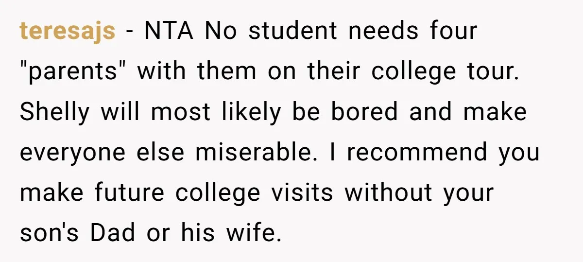 teresajs − NTA No student needs four "parents" with them on their college tour. Shelly will most likely be bored and make everyone else miserable. I recommend you make future...