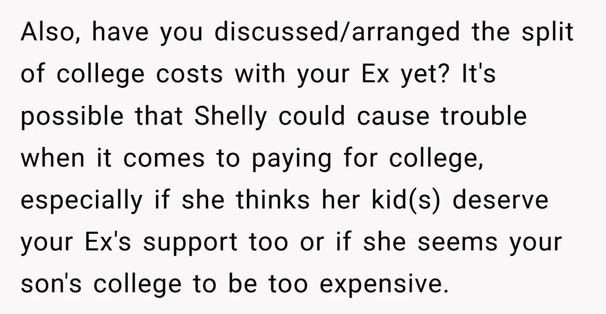 Also, have you discussed/arranged the split of college costs with your Ex yet? It's possible that Shelly could cause trouble when it comes to paying for college, especially if she...