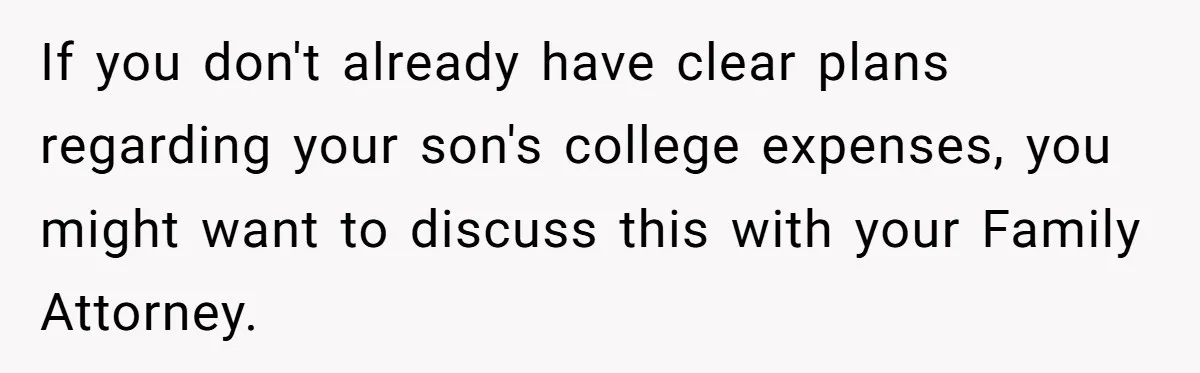 If you don't already have clear plans regarding your son's college expenses, you might want to discuss this with your Family Attorney.