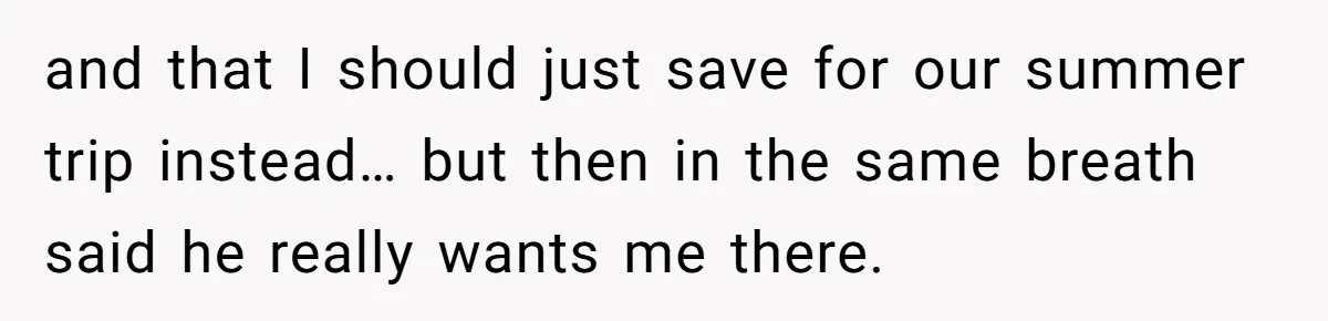 and that I should just save for our summer trip instead… but then in the same breath said he really wants me there.