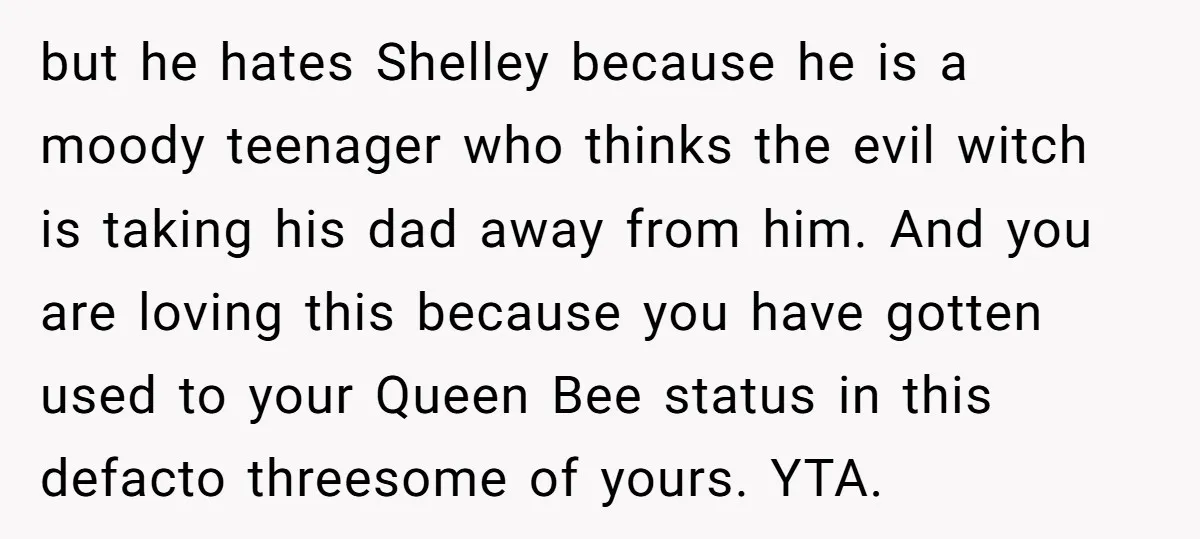 but he hates Shelley because he is a moody teenager who thinks the evil witch is taking his dad away from him. And you are loving this because you have...