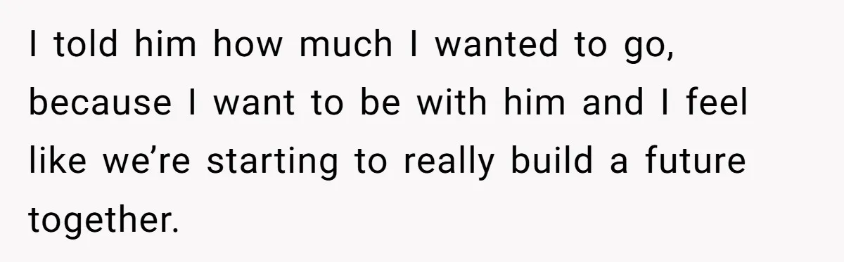 I told him how much I wanted to go, because I want to be with him and I feel like we’re starting to really build a future together.