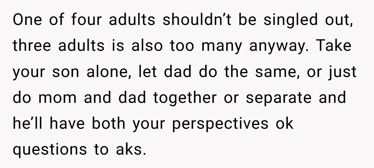 One of four adults shouldn’t be singled out, three adults is also too many anyway. Take your son alone, let dad do the same, or just do mom and dad...