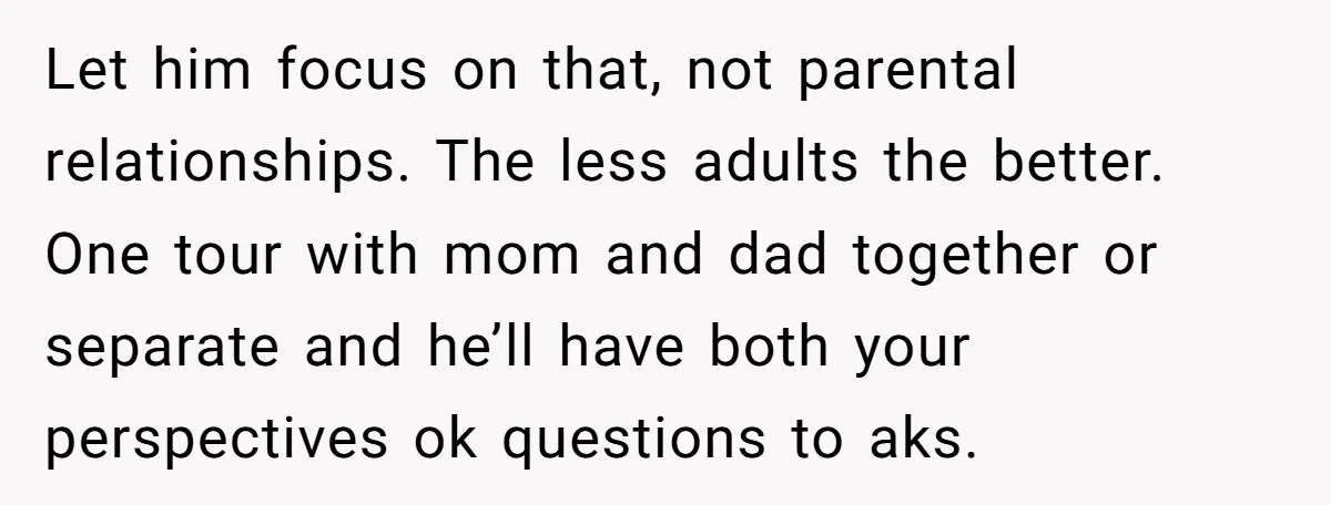 Let him focus on that, not parental relationships. The less adults the better. One tour with mom and dad together or separate and he’ll have both your perspectives ok questions...