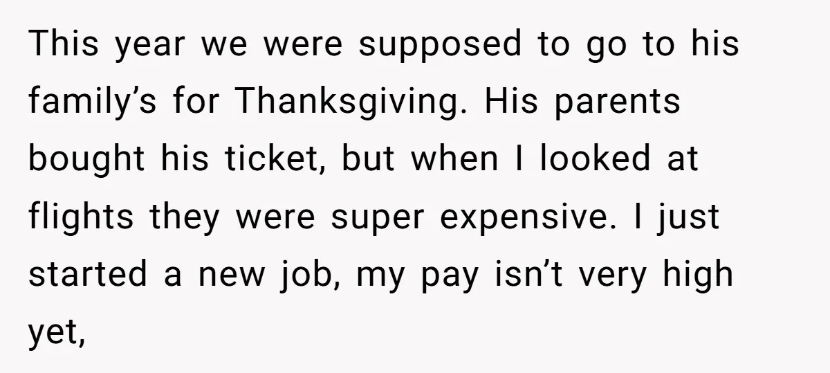 This year we were supposed to go to his family’s for Thanksgiving. His parents bought his ticket, but when I looked at flights they were super expensive. I just started...