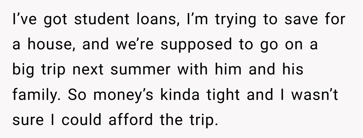 I’ve got student loans, I’m trying to save for a house, and we’re supposed to go on a big trip next summer with him and his family. So money’s kinda...