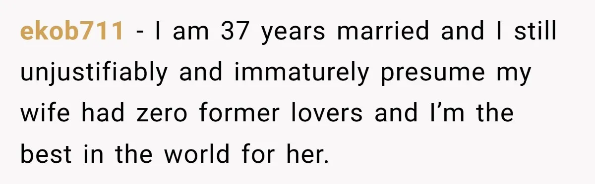 ekob711 − I am 37 years married and I still unjustifiably and immaturely presume my wife had zero former lovers and I’m the best in the world for her.