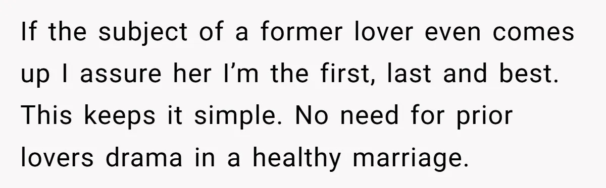 If the subject of a former lover even comes up I assure her I’m the first, last and best. This keeps it simple. No need for prior lovers drama in...
