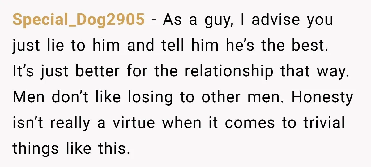 Special_Dog2905 − As a guy, I advise you just lie to him and tell him he’s the best. It’s just better for the relationship that way. Men don’t like losing...