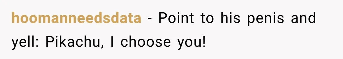 hoomanneedsdata − Point to his penis and yell: Pikachu, I choose you!