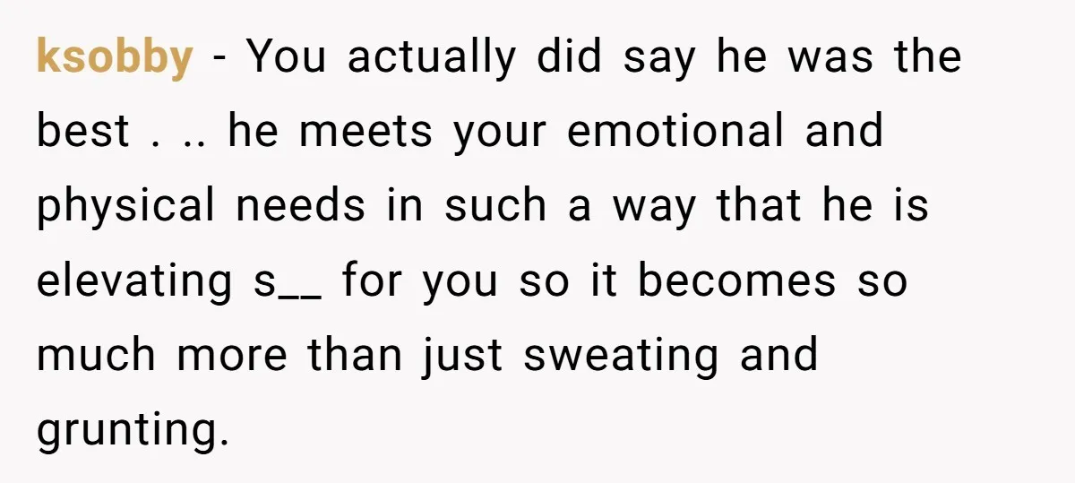 ksobby − You actually did say he was the best . .. he meets your emotional and physical needs in such a way that he is elevating s__ for you...