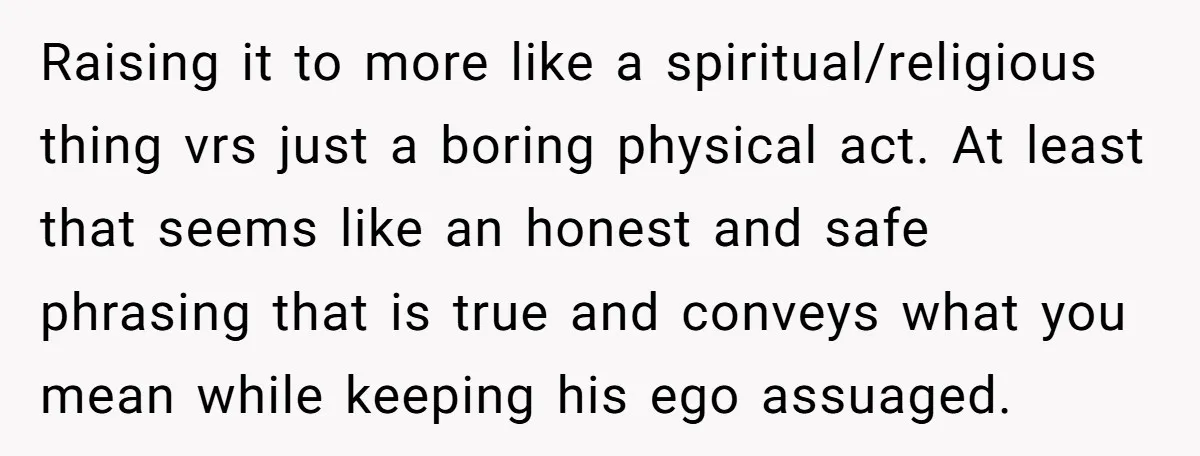 Raising it to more like a spiritual/religious thing vrs just a boring physical act. At least that seems like an honest and safe phrasing that is true and conveys what...