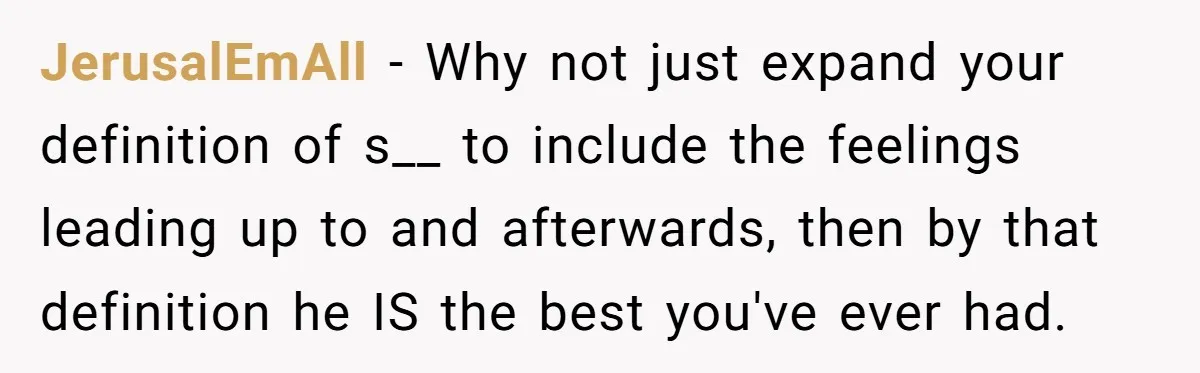JerusalEmAll − Why not just expand your definition of s__ to include the feelings leading up to and afterwards, then by that definition he IS the best you've ever had.