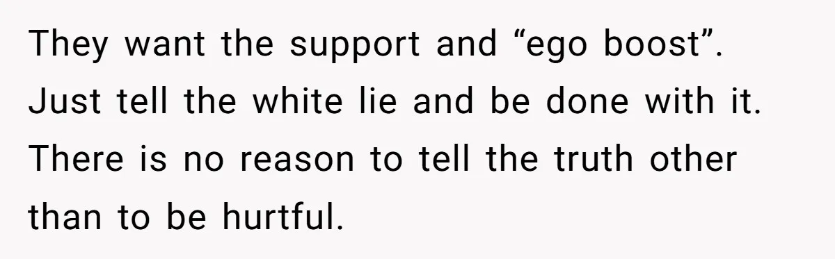 They want the support and “ego boost”. Just tell the white lie and be done with it. There is no reason to tell the truth other than to be hurtful.