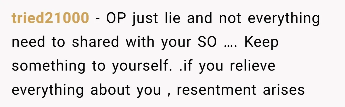 tried21000 − OP just lie and not everything need to shared with your SO …. Keep something to yourself. .if you relieve everything about you , resentment arises