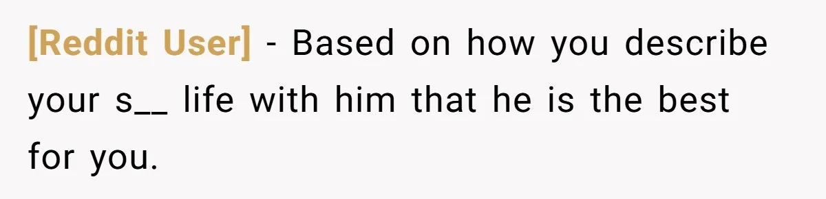 [Reddit User] − Based on how you describe your s__ life with him that he is the best for you.