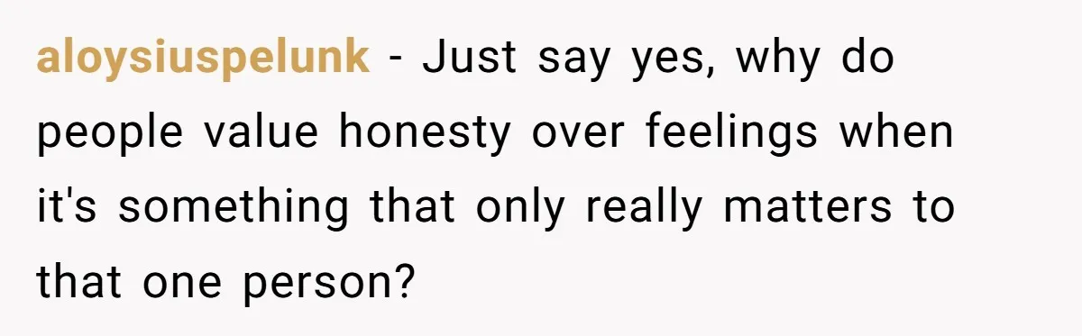 aloysiuspelunk − Just say yes, why do people value honesty over feelings when it's something that only really matters to that one person?