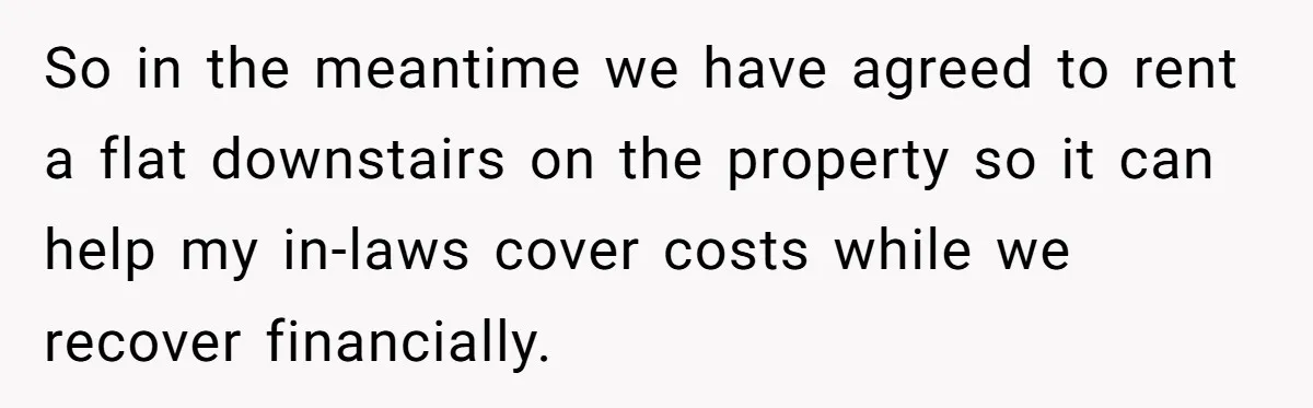 So in the meantime we have agreed to rent a flat downstairs on the property so it can help my in-laws cover costs while we recover financially.