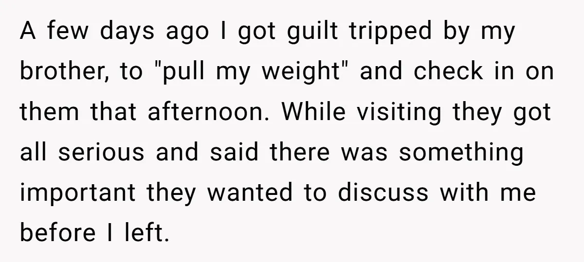 A few days ago I got guilt tripped by my brother, to "pull my weight" and check in on them that afternoon. While visiting they got all serious and said...