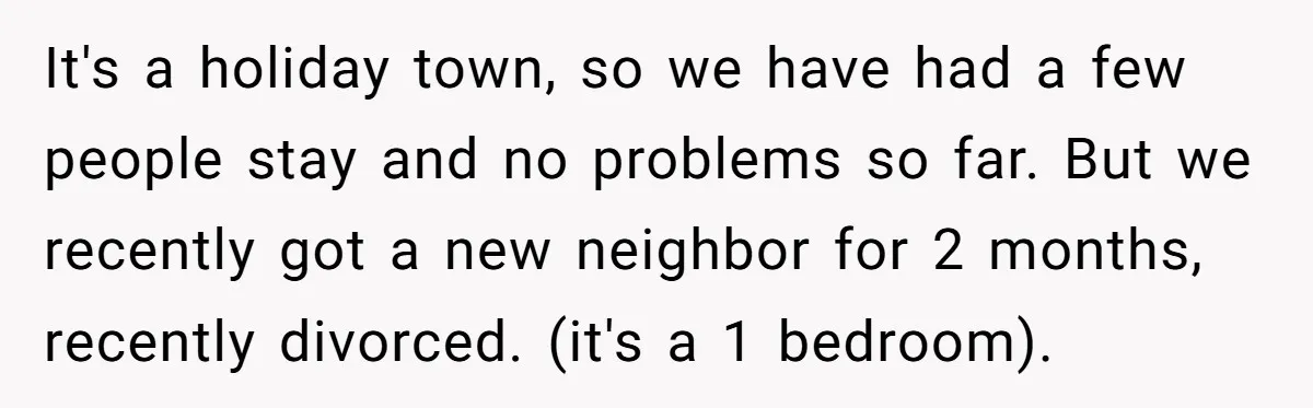 It's a holiday town, so we have had a few people stay and no problems so far. But we recently got a new neighbor for 2 months, recently divorced. (it's...