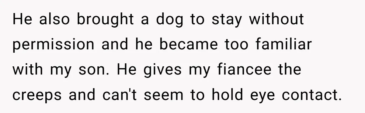 He also brought a dog to stay without permission and he became too familiar with my son. He gives my fiancee the creeps and can't seem to hold eye contact.