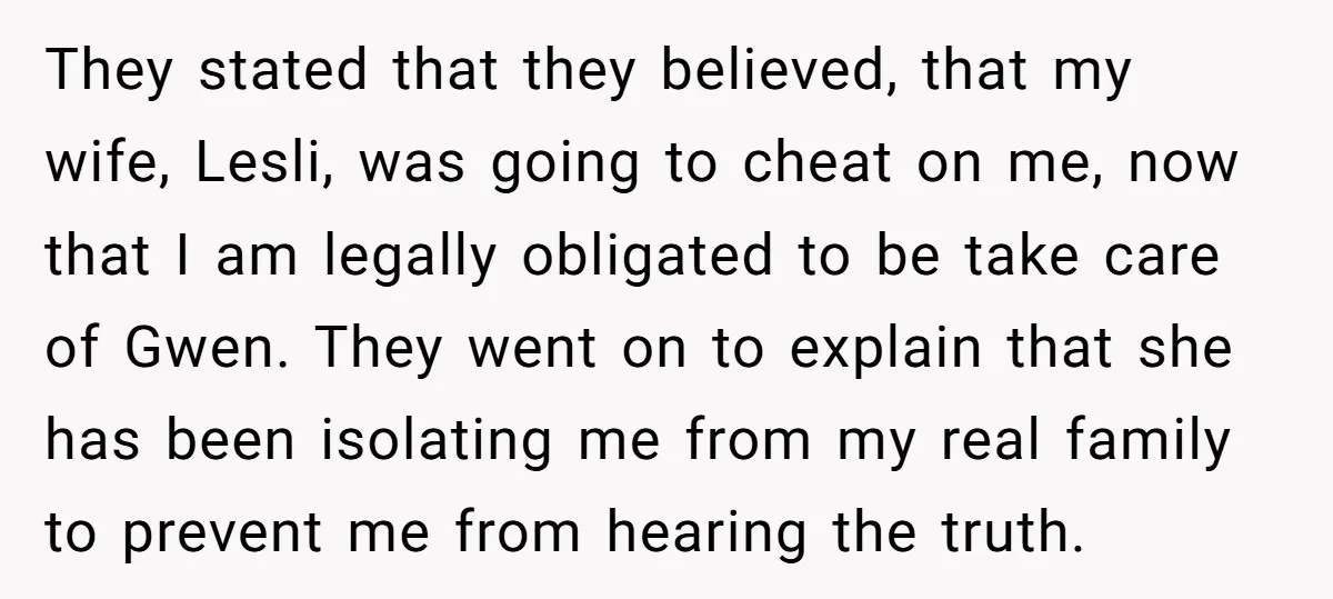 They stated that they believed, that my wife, Lesli, was going to cheat on me, now that I am legally obligated to be take care of Gwen. They went on...
