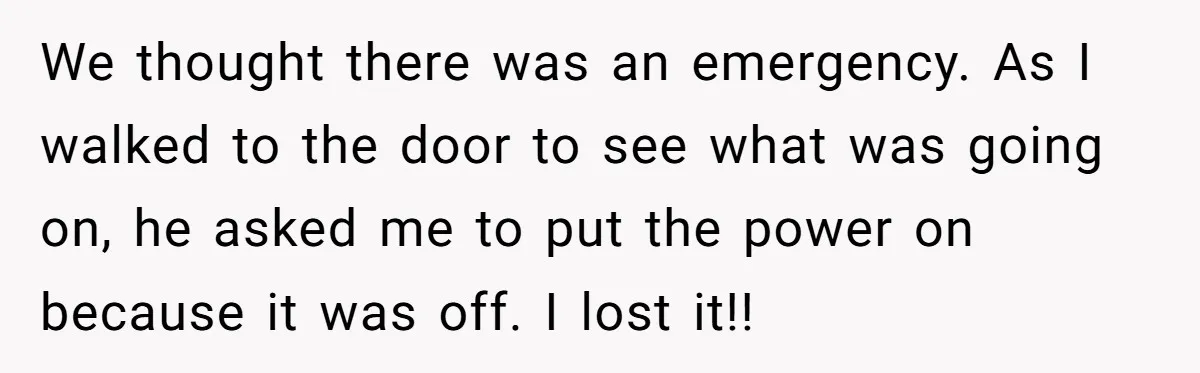 We thought there was an emergency. As I walked to the door to see what was going on, he asked me to put the power on because it was off....
