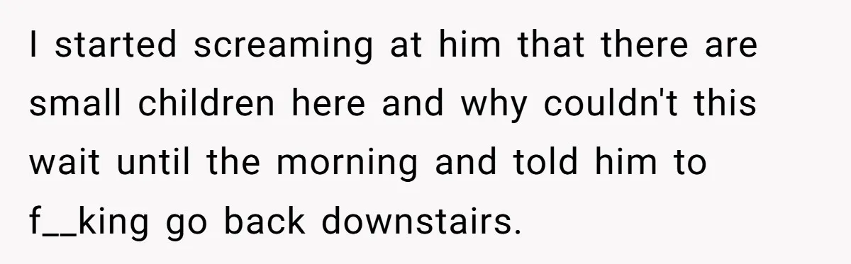 I started screaming at him that there are small children here and why couldn't this wait until the morning and told him to f__king go back downstairs.
