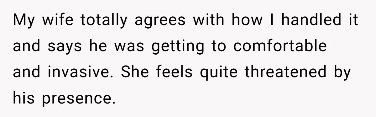 My wife totally agrees with how I handled it and says he was getting to comfortable and invasive. She feels quite threatened by his presence.