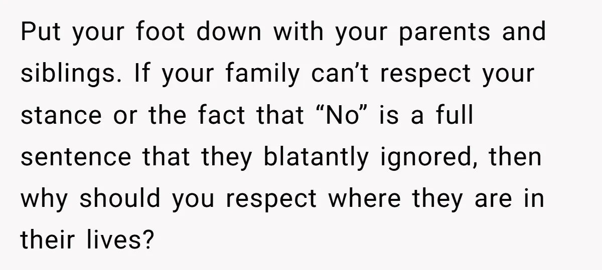 Put your foot down with your parents and siblings. If your family can’t respect your stance or the fact that “No” is a full sentence that they blatantly ignored, then...