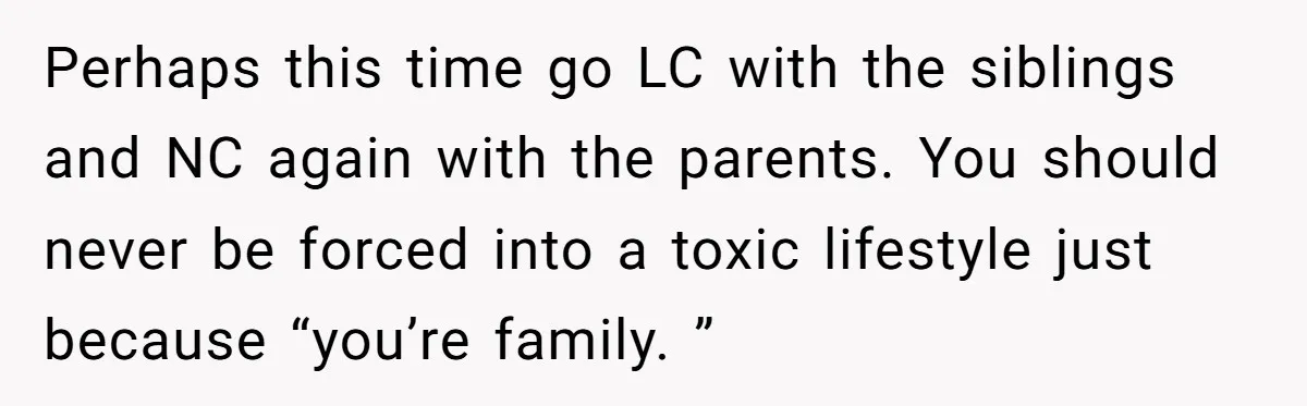 Perhaps this time go LC with the siblings and NC again with the parents. You should never be forced into a toxic lifestyle just because “you’re family. ”