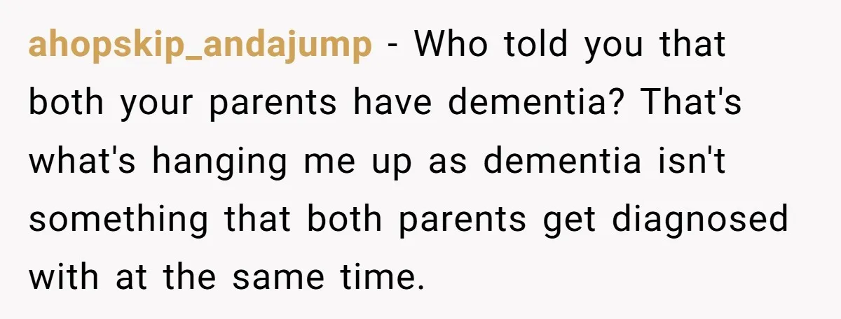 ahopskip_andajump − Who told you that both your parents have dementia? That's what's hanging me up as dementia isn't something that both parents get diagnosed with at the same time.