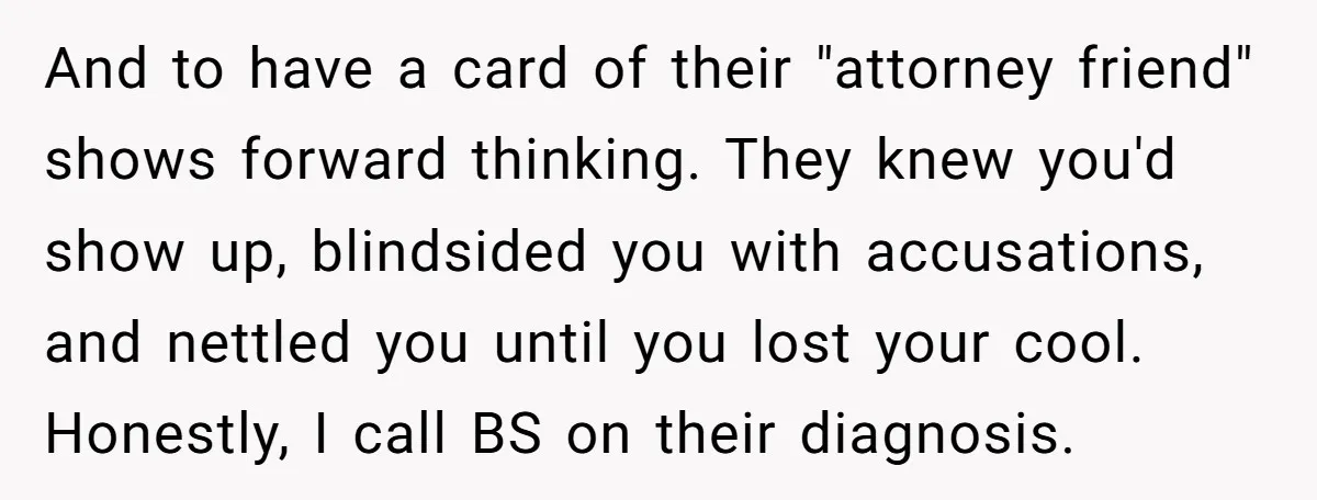 And to have a card of their "attorney friend" shows forward thinking. They knew you'd show up, blindsided you with accusations, and nettled you until you lost your cool. Honestly,...