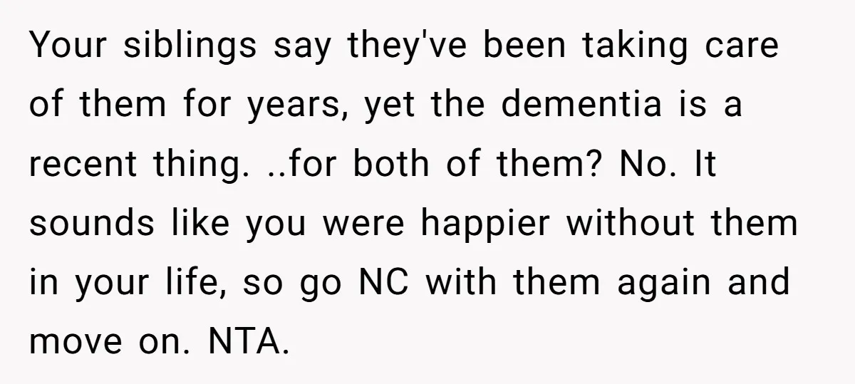 Your siblings say they've been taking care of them for years, yet the dementia is a recent thing. ..for both of them? No. It sounds like you were happier without...