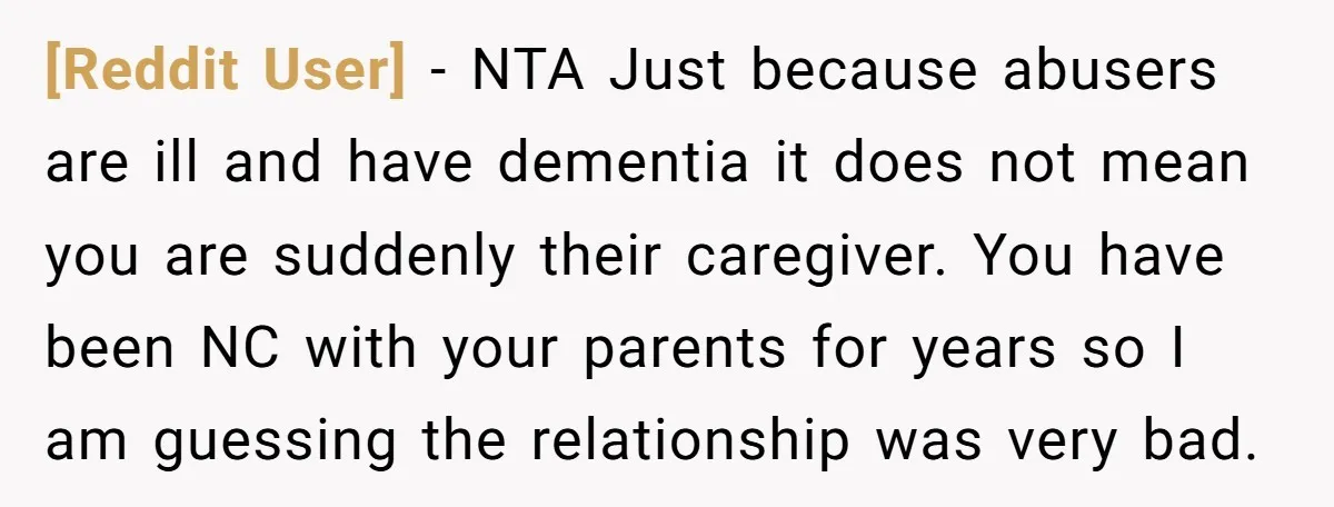 [Reddit User] − NTA Just because abusers are ill and have dementia it does not mean you are suddenly their caregiver. You have been NC with your parents for years...