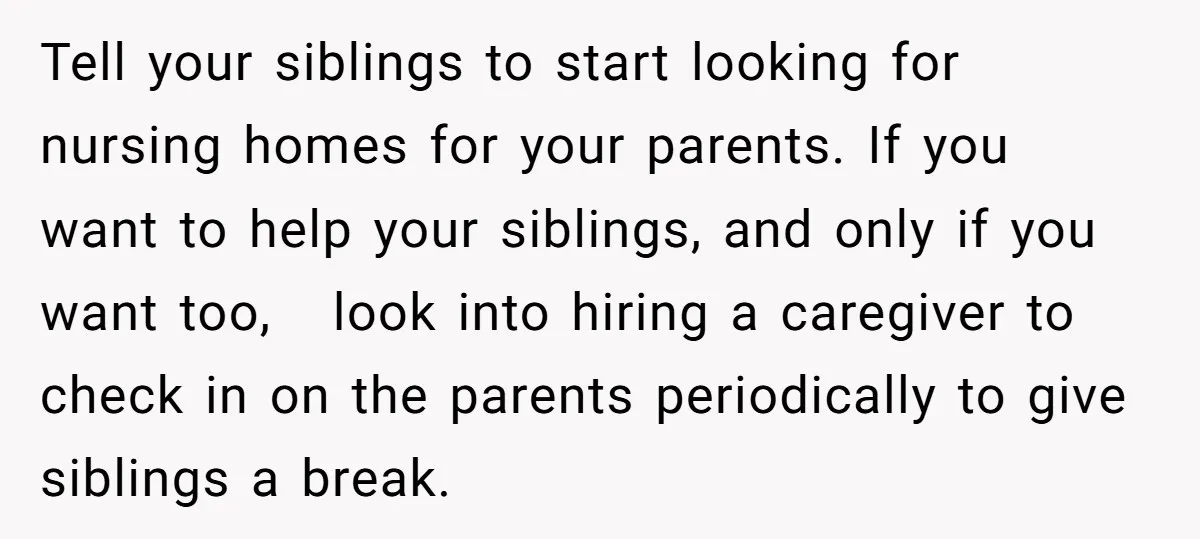 Tell your siblings to start looking for nursing homes for your parents. If you want to help your siblings, and only if you want too, look into hiring a caregiver...